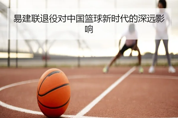 易建联退役对中国篮球新时代的深远影响